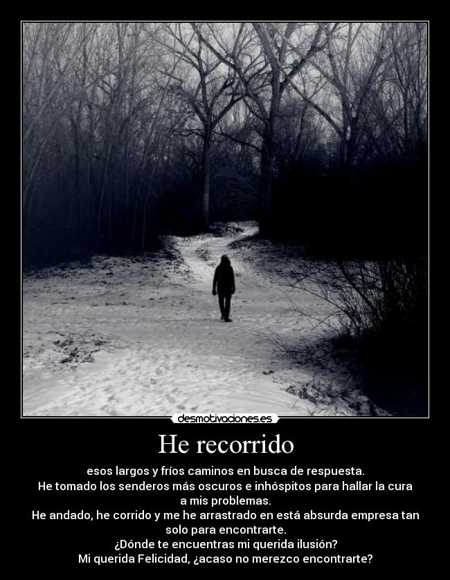 He recorrido - esos largos y fríos caminos en busca de respuesta.
He tomado los senderos más oscuros e inhóspitos para hallar la cura
a mis problemas.
He andado, he corrido y me he arrastrado en está absurda empresa tan
solo para encontrarte.
¿Dónde te encuentras mi querida ilusión?
Mi querida Felicidad, ¿acaso no merezco encontrarte?