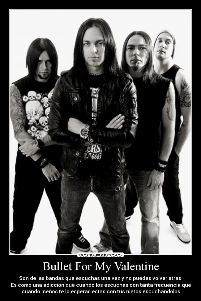 Bullet For My Valentine - Son de las bandas que escuchas una vez y no puedes volver atras
Es como una adiccion que cuando los escuchas con tanta frecuencia que
cuando menos te lo esperas estas con tus nietos escuchandolos