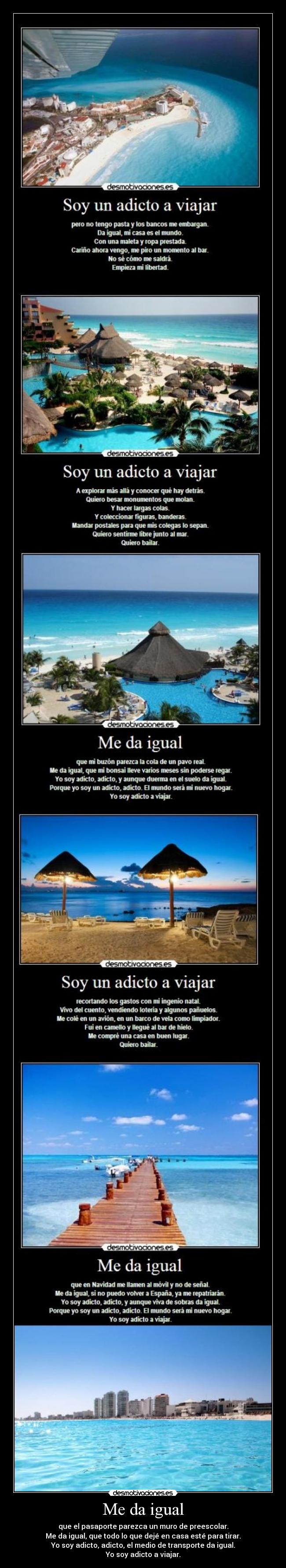Me da igual - que el pasaporte parezca un muro de preescolar.
Me da igual, que todo lo que dejé en casa esté para tirar.
Yo soy adicto, adicto, el medio de transporte da igual.
Yo soy adicto a viajar.
