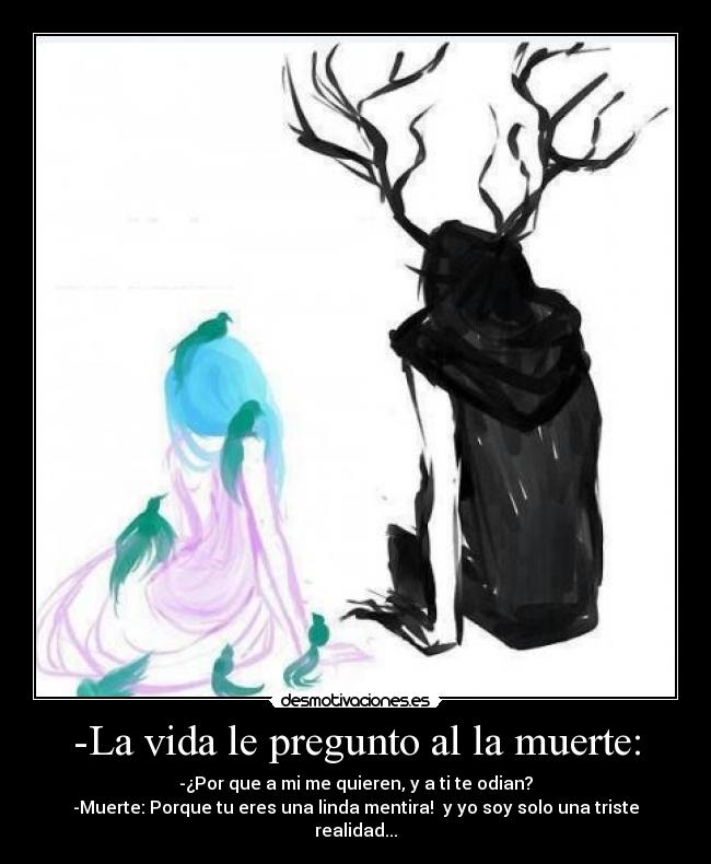 -La vida le pregunto al la muerte: - -¿Por que a mi me quieren, y a ti te odian?
-Muerte: Porque tu eres una linda mentira!  y yo soy solo una triste realidad...