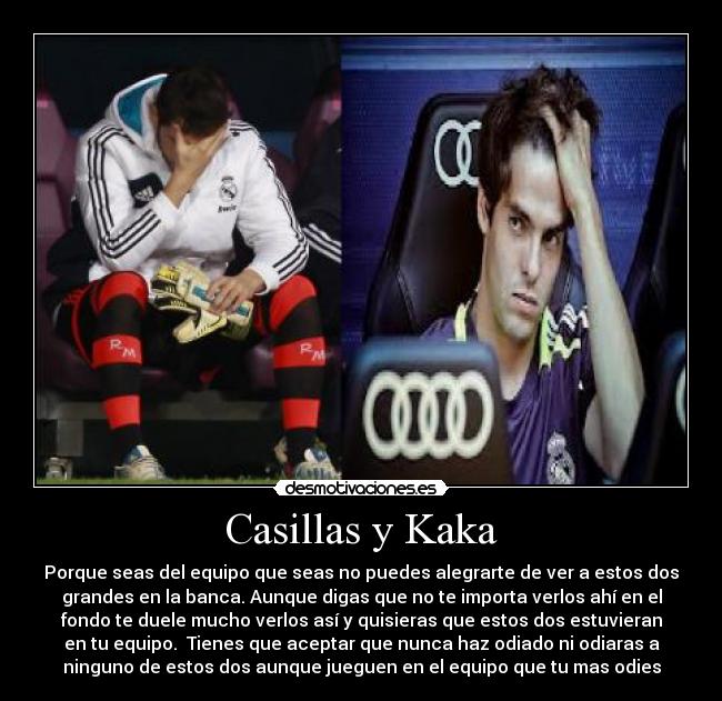 Casillas y Kaka - Porque seas del equipo que seas no puedes alegrarte de ver a estos dos
grandes en la banca. Aunque digas que no te importa verlos ahí en el
fondo te duele mucho verlos así y quisieras que estos dos estuvieran
en tu equipo. Tienes que aceptar que nunca haz odiado ni odiaras a
ninguno de estos dos aunque jueguen en el equipo que tu mas odies