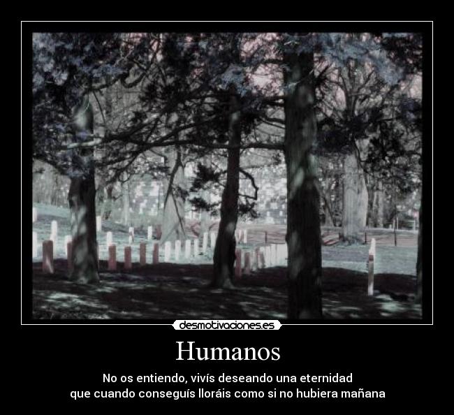 Humanos - No os entiendo, vivís deseando una eternidad
que cuando conseguís lloráis como si no hubiera mañana