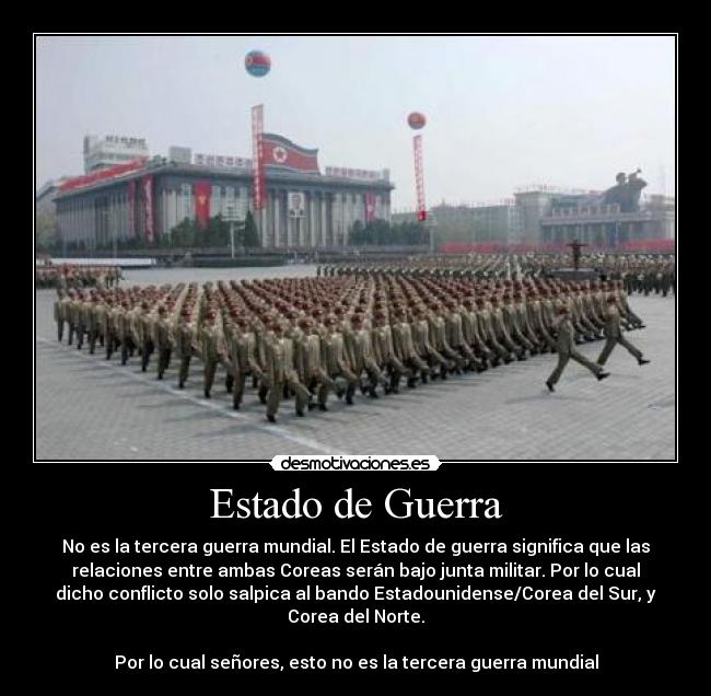 Estado de Guerra - No es la tercera guerra mundial. El Estado de guerra significa que las
relaciones entre ambas Coreas serán bajo junta militar. Por lo cual
dicho conflicto solo salpica al bando Estadounidense/Corea del Sur, y
Corea del Norte.
Por lo cual señores, esto no es la tercera guerra mundial