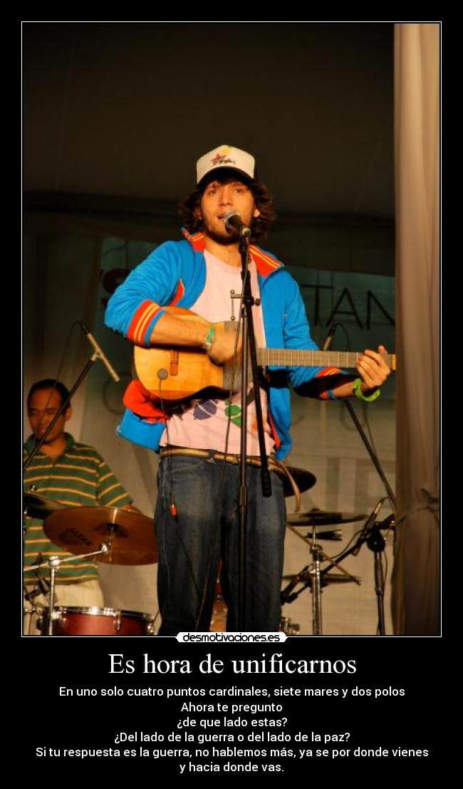 Es hora de unificarnos - En uno solo cuatro puntos cardinales, siete mares y dos polos
Ahora te pregunto
¿de que lado estas?
¿Del lado de la guerra o del lado de la paz?
Si tu respuesta es la guerra, no hablemos más, ya se por donde vienes
y hacia donde vas.