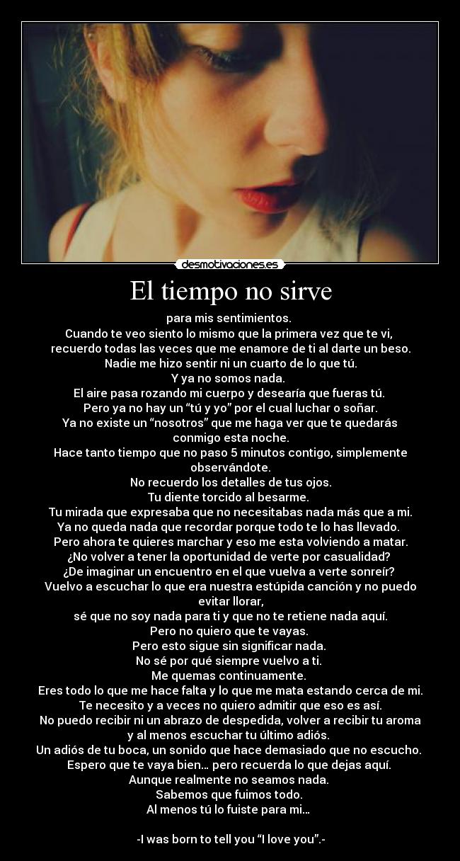 El tiempo no sirve - para mis sentimientos.
Cuando te veo siento lo mismo que la primera vez que te vi,
recuerdo todas las veces que me enamore de ti al darte un beso.
Nadie me hizo sentir ni un cuarto de lo que tú.
Y ya no somos nada.
El aire pasa rozando mi cuerpo y desearía que fueras tú.
Pero ya no hay un “tú y yo” por el cual luchar o soñar.
Ya no existe un “nosotros” que me haga ver que te quedarás
conmigo esta noche.
Hace tanto tiempo que no paso 5 minutos contigo, simplemente
observándote.
No recuerdo los detalles de tus ojos.
Tu diente torcido al besarme.
Tu mirada que expresaba que no necesitabas nada más que a mi.
Ya no queda nada que recordar porque todo te lo has llevado.
Pero ahora te quieres marchar y eso me esta volviendo a matar.
¿No volver a tener la oportunidad de verte por casualidad?
¿De imaginar un encuentro en el que vuelva a verte sonreír?
Vuelvo a escuchar lo que era nuestra estúpida canción y no puedo
evitar llorar,
sé que no soy nada para ti y que no te retiene nada aquí.
Pero no quiero que te vayas.
Pero esto sigue sin significar nada.
No sé por qué siempre vuelvo a ti.
Me quemas continuamente.
Eres todo lo que me hace falta y lo que me mata estando cerca de mi.
Te necesito y a veces no quiero admitir que eso es así.
No puedo recibir ni un abrazo de despedida, volver a recibir tu aroma
y al menos escuchar tu último adiós.
Un adiós de tu boca, un sonido que hace demasiado que no escucho.
Espero que te vaya bien… pero recuerda lo que dejas aquí.
Aunque realmente no seamos nada.
Sabemos que fuimos todo.
Al menos tú lo fuiste para mi…
-I was born to tell you “I love you”.-
