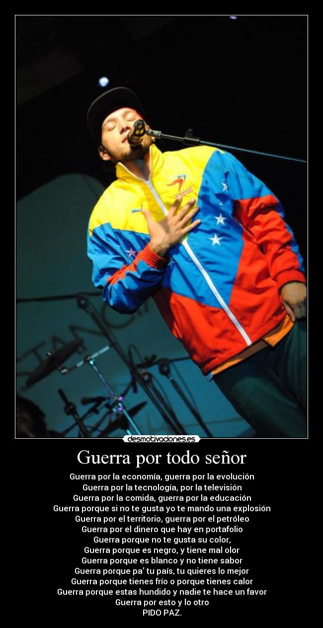 Guerra por todo señor - Guerra por la economía, guerra por la evolución
Guerra por la tecnología, por la televisión
Guerra por la comida, guerra por la educación
Guerra porque si no te gusta yo te mando una explosión
Guerra por el territorio, guerra por el petróleo
Guerra por el dinero que hay en portafolio
Guerra porque no te gusta su color,
Guerra porque es negro, y tiene mal olor
Guerra porque es blanco y no tiene sabor
Guerra porque pa’ tu país, tu quieres lo mejor
Guerra porque tienes frío o porque tienes calor
Guerra porque estas hundido y nadie te hace un favor
Guerra por esto y lo otro
PIDO PAZ.
