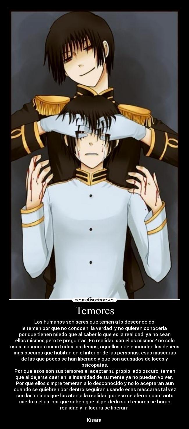 Temores - Los humanos son seres que temen a lo desconocido,
le temen por que no conocen  la verdad  y no quieren conocerla 
por que tienen miedo que al saber lo que es la realidad  ya no sean
ellos mismos,pero te preguntas, En realidad son ellos mismos? no solo
usas mascaras como todos los demas, aquellas que esconden los deseos
mas oscuros que habitan en el interior de las personas. esas mascaras
de las que pocos se han liberado y que son acusados de locos y
psicopatas.
Por que esos son sus temores el aceptar su propio lado oscuro, temen
que al dejarse caer en la insanidad de su mente ya no puedan volver. 
Por que ellos simpre temeran a lo desconocido y no lo aceptaran aun
cuando se quiebren por dentro seguiran usando esas mascaras tal vez
son las unicas que los atan a la realidad por eso se aferran con tanto
miedo a ellas  por que saben que al perderla sus temores se haran
realidad y la locura se liberara.

Kisara.
