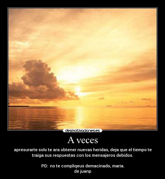 A veces - apresurarte solo te ara obtener nuevas heridas, deja que el tiempo te
traiga sus respuestas con los mensajeros debidos.
PD: no te compliqeus demacinado, maria.
de juanp