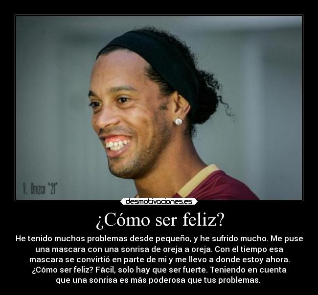 ¿Cómo ser feliz? - He tenido muchos problemas desde pequeño, y he sufrido mucho. Me puse
una mascara con una sonrisa de oreja a oreja. Con el tiempo esa
mascara se convirtió en parte de mi y me llevo a donde estoy ahora.
¿Cómo ser feliz? Fácil, solo hay que ser fuerte. Teniendo en cuenta
que una sonrisa es más poderosa que tus problemas. ♥