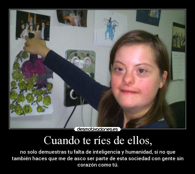 Cuando te ríes de ellos, - no solo demuestras tu falta de inteligencia y humanidad, si no que
también haces que me de asco ser parte de esta sociedad con gente sin
corazón como tú.