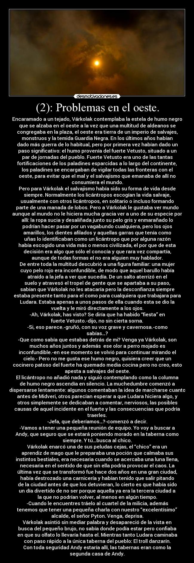 (2): Problemas en el oeste. - Encaramado a un tejado, Várkolak contemplaba la estela de humo negro
que se alzaba en el oeste a la vez que una multitud de aldeanos se
congregaba en la plaza, el oeste era tierra de un imperio de salvajes,
monstruos y la temida Guardia Negra. En los últimos años habían
dado más guerra de lo habitual, pero por primera vez habían dado un
paso significativo: el humo provenía del fuerte Vetusto, situado a un
par de jornadas del pueblo. Fuerte Vetusto era uno de las tantas
fortificaciones de los paladines esparcidas a lo largo del continente,
los paladines se encargaban de vigilar todas las fronteras con el
oeste, para evitar que el mal y el salvajismo que emanaba de allí no
consumiera el mundo.
Pero para Várkolak el salvajismo había sido su forma de vida desde
siempre. Normalmente los licántropos escogían la vida salvaje,
usualmente con otros licántropos, en solitario o incluso formando
parte de una manada de lobos. Pero a Várkolak le gustaba ver mundo
aunque al mundo no le hiciera mucha gracia ver a uno de su especie por
allí: la ropa sucia y desaliñada junto su pelo gris y enmarañado lo
podrían hacer pasar por un vagabundo cualquiera, pero los ojos
amarillos, los dientes afilados y aquellas garras que tenía como
uñas lo identificaban como un licántropo que por alguna razón
había escogido una vida más o menos civilizada, el por que de esta
decisión era algo que sólo el conocía y que rara vez compartía,
aunque de todas formas el no era alguien muy hablador.
De entre toda la multitud descubrió a una figura familiar: una mujer
cuyo pelo rojo era inconfundible, de modo que aquel barullo había
atraído a la jefa a ver que sucedía. De un salto aterrizó en el
suelo y atravesó el tropel de gente que se apartaba a su paso,
sabían que Várkolak no les atacaría pero la desconfianza siempre
estaba presente tanto para el como para cualquiera que trabajara para
Ludara. Estaba apenas a unos pasos de ella cuando esta se dio la
vuelta y le miró directamente a los ojos.
-Ah, Várkolak, has visto? Se diría que ha habido “fiesta” en
fuerte Vetusto.-dijo, no sin cierta sorna.
-Si, eso parece.-gruñó, con su voz grave y cavernosa.-como
sabías…?
-Que como sabía que estabas detrás de mi? Venga ya Várkolak, son
muchos años juntos y además  ese olor a perro mojado es
inconfundible.-en ese momento se volvió para continuar mirando el
cielo.- Pero no me gusta ese humo negro, quisiera creer que un
cocinero patoso del fuerte ha quemado media cocina pero no creo, esto
apesta a salvajes del oeste.
El licántropo no añadió nada y siguió contemplando como la columna
de humo negro ascendía en silencio. La muchedumbre comenzó a
dispersarse lentamente: algunos comentaban la idea de marcharse cuanto
antes de Midveri, otros parecían esperar a que Ludara hiciera algo, y
otros simplemente se dedicaban a comentar, nerviosos, las posibles
causas de aquel incidente en el fuerte y las consecuencias que podría
traerles.
-Jefa, que deberíamos…?-comenzó a decir.
-Vamos a tener una pequeña reunión de equipo. Yo voy a buscar a
Andy, que seguro que se estará poniendo morado en la taberna como
siempre. Y tú…busca al chico.
Várkolak enarcó una de sus peludas cejas, el “chico” era un
aprendiz de mago que le preparaba una poción que calmaba sus
instintos bestiales, era necesaria cuando se acercaba una luna llena,
necesaria en el sentido de que sin ella podría provocar el caos. La
última vez que se transformó fue hace dos años en una gran ciudad,
había destrozado una carnicería y habían tenido que salir pitando
de la ciudad antes de que los detuvieran, lo cierto es que había sido
un día divertido de no ser porque aquella ya era la tercera ciudad a
la que no podrían volver, al menos en algún tiempo.
-Cuando le encuentres tráelo al cuartel de la milicia, además
tenemos que tener una pequeña charla con nuestro “excelentísimo”
alcalde, el señor Pyton. Venga, deprisa.
Várkolak asintió sin mediar palabra y desapareció de la vista en
busca del pequeño brujo, no sabía donde podía estar pero confiaba
en que su olfato lo llevaría hasta el. Mientras tanto Ludara caminaba
con paso rápido a la única taberna del pueblo: El troll danzarín.
Con toda seguridad Andy estaría allí, las tabernas eran como la
segunda casa de Andy.