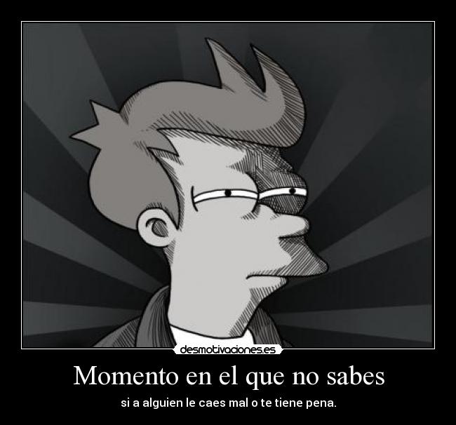 Momento en el que no sabes - si a alguien le caes mal o te tiene pena.