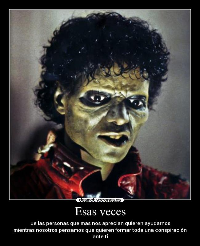 Esas veces - ue las personas que mas nos aprecian quieren ayudarnos
mientras nosotros pensamos que quieren formar toda una conspiración
ante ti