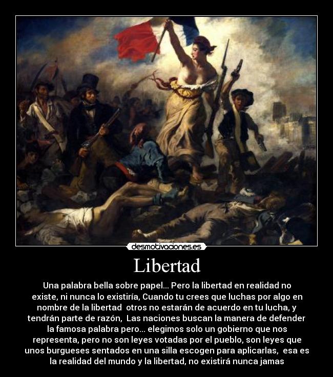 Libertad - Una palabra bella sobre papel... Pero la libertad en realidad no
existe, ni nunca lo existiría, Cuando tu crees que luchas por algo en
nombre de la libertad otros no estarán de acuerdo en tu lucha, y
tendrán parte de razón, Las naciones buscan la manera de defender
la famosa palabra pero... elegimos solo un gobierno que nos
representa, pero no son leyes votadas por el pueblo, son leyes que
unos burgueses sentados en una silla escogen para aplicarlas, esa es
la realidad del mundo y la libertad, no existirá nunca jamas