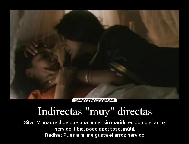 Indirectas muy directas - Sita : Mi madre dice que una mujer sin marido es como el arroz
hervido, tibio, poco apetitoso, inútil.
Radha : Pues a mi me gusta el arroz hervido