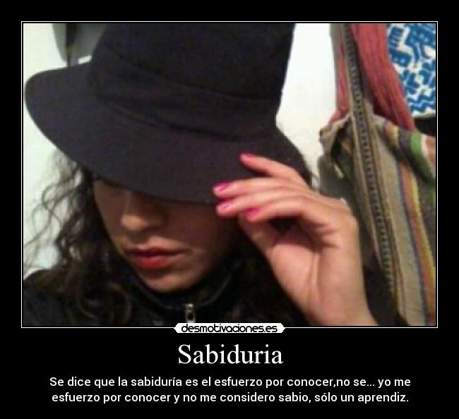 Sabiduria - Se dice que la sabiduría es el esfuerzo por conocer,no se... yo me
esfuerzo por conocer y no me considero sabio, sólo un aprendiz.