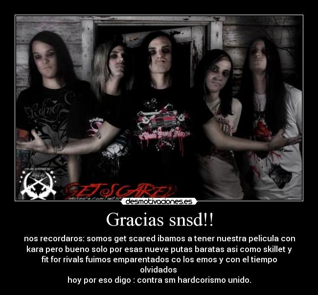 Gracias snsd!! - nos recordaros: somos get scared ibamos a tener nuestra pelicula con
kara pero bueno solo por esas nueve putas baratas asi como skillet y
fit for rivals fuimos emparentados co los emos y con el tiempo
olvidados 
hoy por eso digo : contra sm hardcorismo unido.