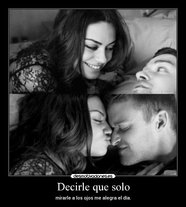 Decirle que solo - mirarle a los ojos me alegra el día.