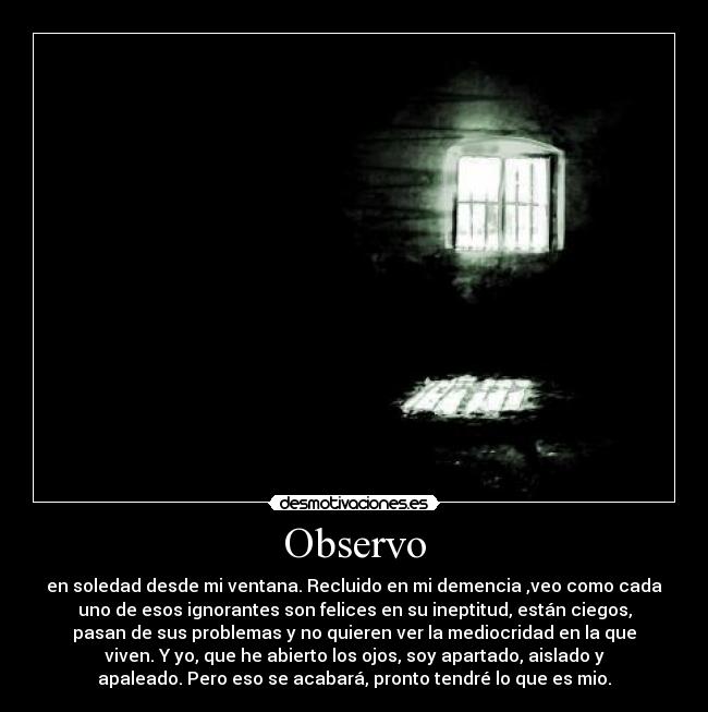 Observo - en soledad desde mi ventana. Recluido en mi demencia ,veo como cada
uno de esos ignorantes son felices en su ineptitud, están ciegos,
pasan de sus problemas y no quieren ver la mediocridad en la que
viven. Y yo, que he abierto los ojos, soy apartado, aislado y
apaleado. Pero eso se acabará, pronto tendré lo que es mio.