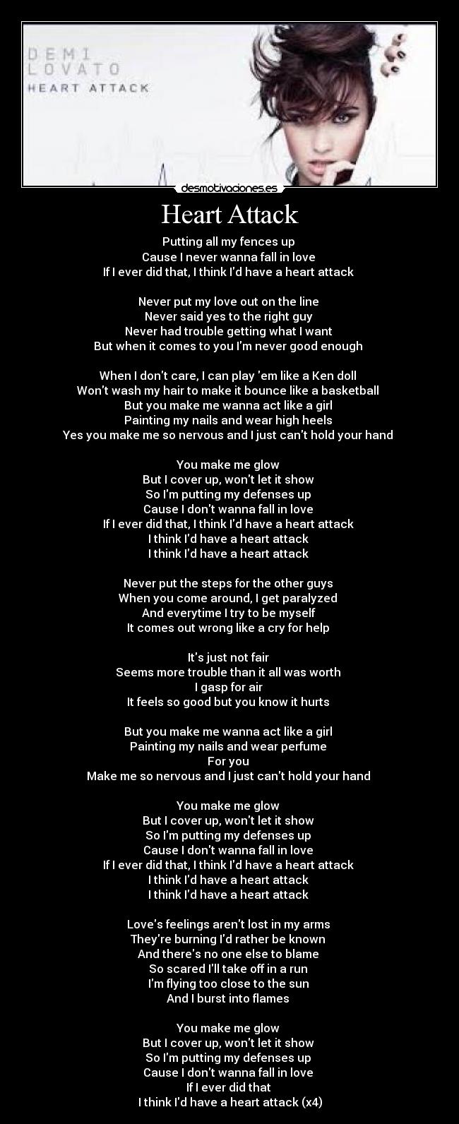 Heart Attack - Putting all my fences up 
Cause I never wanna fall in love 
If I ever did that, I think Id have a heart attack 

Never put my love out on the line 
Never said yes to the right guy 
Never had trouble getting what I want 
But when it comes to you Im never good enough 

When I dont care, I can play em like a Ken doll 
Wont wash my hair to make it bounce like a basketball 
But you make me wanna act like a girl 
Painting my nails and wear high heels 
Yes you make me so nervous and I just cant hold your hand 

You make me glow 
But I cover up, wont let it show 
So Im putting my defenses up 
Cause I dont wanna fall in love 
If I ever did that, I think Id have a heart attack 
I think Id have a heart attack 
I think Id have a heart attack 

Never put the steps for the other guys 
When you come around, I get paralyzed 
And everytime I try to be myself 
It comes out wrong like a cry for help 

Its just not fair 
Seems more trouble than it all was worth 
I gasp for air 
It feels so good but you know it hurts 

But you make me wanna act like a girl 
Painting my nails and wear perfume 
For you 
Make me so nervous and I just cant hold your hand 

You make me glow 
But I cover up, wont let it show 
So Im putting my defenses up 
Cause I dont wanna fall in love 
If I ever did that, I think Id have a heart attack 
I think Id have a heart attack 
I think Id have a heart attack 

Loves feelings arent lost in my arms 
Theyre burning Id rather be known 
And theres no one else to blame 
So scared Ill take off in a run 
Im flying too close to the sun 
And I burst into flames 

You make me glow 
But I cover up, wont let it show 
So Im putting my defenses up 
Cause I dont wanna fall in love 
If I ever did that 
I think Id have a heart attack (x4)