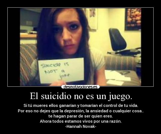 El suicidio no es un juego. - Si tú mueres ellos ganarían y tomarían el control de tu vida.
Por eso no dejes que la depresión, la ansiedad o cualquier cosa..
te hagan parar de ser quien eres.
Ahora todos estamos vivos por una razón.
-Hannah Novak-