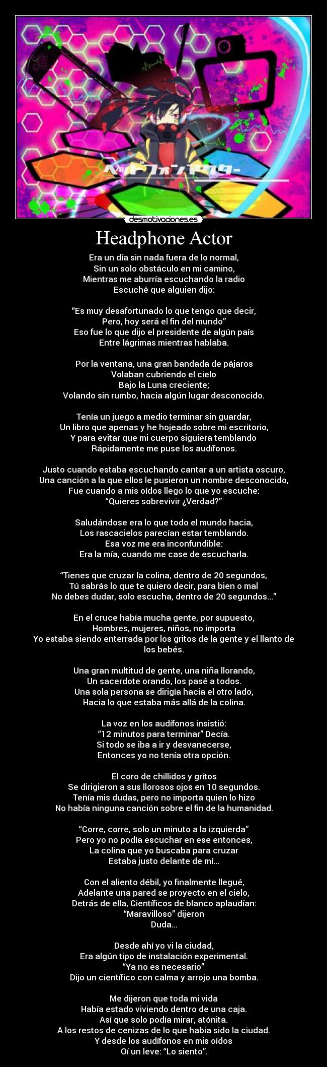 Headphone Actor - Era un día sin nada fuera de lo normal,
Sin un solo obstáculo en mi camino,
Mientras me aburría escuchando la radio
Escuché que alguien dijo:
“Es muy desafortunado lo que tengo que decir,
Pero, hoy será el fin del mundo”
Eso fue lo que dijo el presidente de algún país
Entre lágrimas mientras hablaba.
Por la ventana, una gran bandada de pájaros
Volaban cubriendo el cielo
Bajo la Luna creciente;
Volando sin rumbo, hacia algún lugar desconocido.
Tenía un juego a medio terminar sin guardar,
Un libro que apenas y he hojeado sobre mi escritorio,
Y para evitar que mi cuerpo siguiera temblando
Rápidamente me puse los audífonos.
Justo cuando estaba escuchando cantar a un artista oscuro,
Una canción a la que ellos le pusieron un nombre desconocido,
Fue cuando a mis oídos llego lo que yo escuche:
“Quieres sobrevivir ¿Verdad?”
Saludándose era lo que todo el mundo hacia,
Los rascacielos parecían estar temblando.
Esa voz me era inconfundible:
Era la mía, cuando me case de escucharla.
“Tienes que cruzar la colina, dentro de 20 segundos,
Tú sabrás lo que te quiero decir, para bien o mal
No debes dudar, solo escucha, dentro de 20 segundos...”
En el cruce había mucha gente, por supuesto,
Hombres, mujeres, niños, no importa
Yo estaba siendo enterrada por los gritos de la gente y el llanto de los bebés.
Una gran multitud de gente, una niña llorando,
Un sacerdote orando, los pasé a todos.
Una sola persona se dirigía hacia el otro lado,
Hacia lo que estaba más allá de la colina.
La voz en los audífonos insistió:
“12 minutos para terminar” Decía.
Si todo se iba a ir y desvanecerse,
Entonces yo no tenía otra opción.
El coro de chillidos y gritos
Se dirigieron a sus llorosos ojos en 10 segundos.
Tenía mis dudas, pero no importa quien lo hizo
No había ninguna canción sobre el fin de la humanidad.
“Corre, corre, solo un minuto a la izquierda”
Pero yo no podía escuchar en ese entonces,
La colina que yo buscaba para cruzar
Estaba justo delante de mí...
Con el aliento débil, yo finalmente llegué,
Adelante una pared se proyecto en el cielo,
Detrás de ella, Científicos de blanco aplaudían:
“Maravilloso” dijeron
Duda...
Desde ahí yo vi la ciudad,
Era algún tipo de instalación experimental.
“Ya no es necesario”
Dijo un científico con calma y arrojo una bomba.
Me dijeron que toda mi vida
Había estado viviendo dentro de una caja.
Así que solo podía mirar, atónita.
A los restos de cenizas de lo que habia sido la ciudad.
Y desde los audífonos en mis oídos
Oí un leve: “Lo siento”.