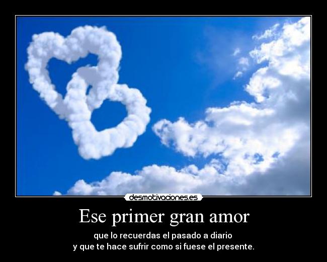 Ese primer gran amor - que lo recuerdas el pasado a diario
y que te hace sufrir como si fuese el presente.