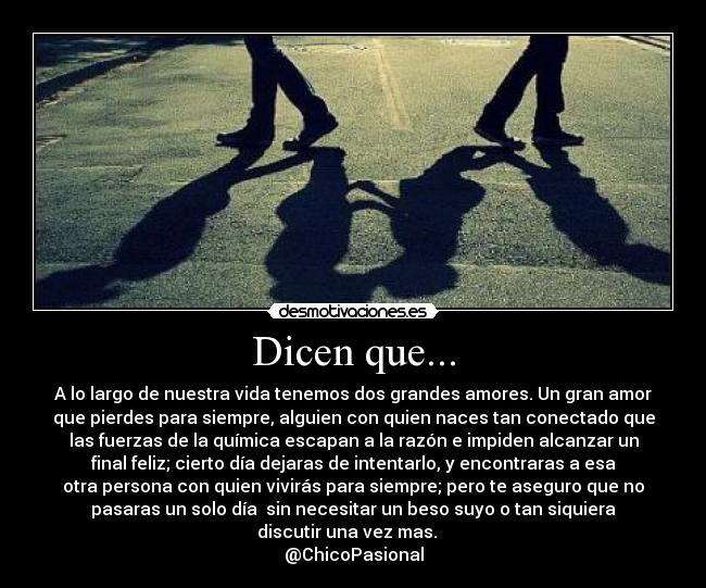 Dicen que... - A lo largo de nuestra vida tenemos dos grandes amores. Un gran amor
que pierdes para siempre, alguien con quien naces tan conectado que
las fuerzas de la química escapan a la razón e impiden alcanzar un
final feliz; cierto día dejaras de intentarlo, y encontraras a esa
otra persona con quien vivirás para siempre; pero te aseguro que no
pasaras un solo día sin necesitar un beso suyo o tan siquiera
discutir una vez mas.
@ChicoPasional
