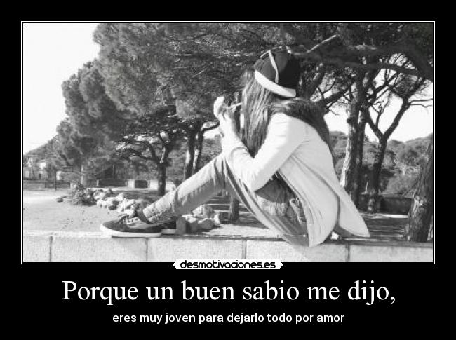 Porque un buen sabio me dijo, - eres muy joven para dejarlo todo por amor
