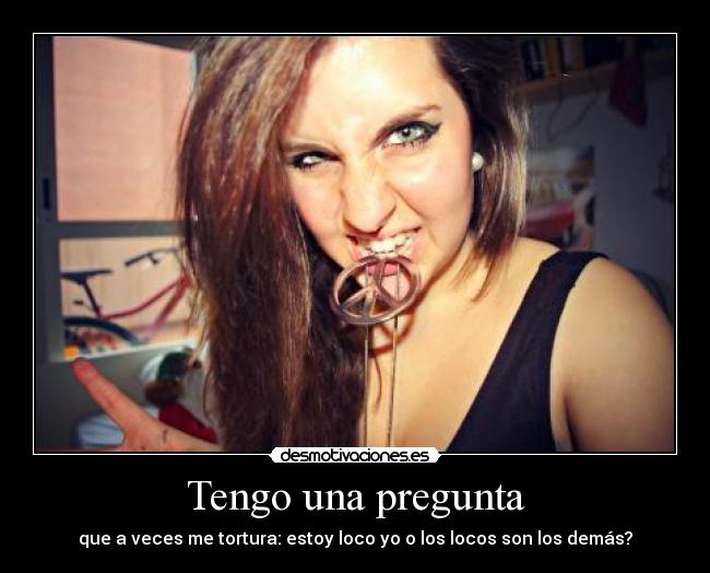 Tengo una pregunta - que a veces me tortura: estoy loco yo o los locos son los demás?