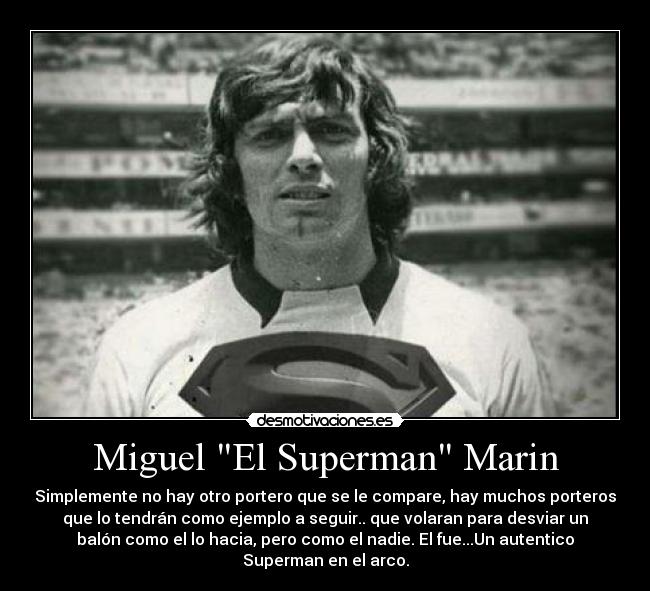 Miguel El Superman Marin - Simplemente no hay otro portero que se le compare, hay muchos porteros
que lo tendrán como ejemplo a seguir.. que volaran para desviar un
balón como el lo hacia, pero como el nadie. El fue...Un autentico
Superman en el arco.