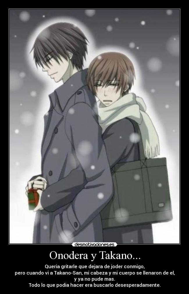 Onodera y Takano... - Queria gritarle que dejara de joder conmigo,
pero cuando vi a Takano-San, mi cabeza y mi cuerpo se llenaron de el,
y ya no pude mas.
Todo lo que podia hacer era buscarlo desesperadamente.