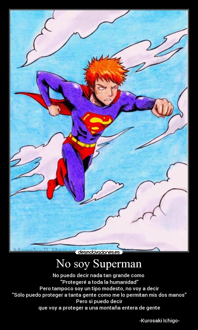 No soy Superman - No puedo decir nada tan grande como
Protegeré a toda la humanidad
Pero tampoco soy un tipo modesto, no voy a decir
Sólo puedo proteger a tanta gente como me lo permitan mis dos manos
Pero si puedo decir
que voy a proteger a una montaña entera de gente
-Kurosaki Ichigo-