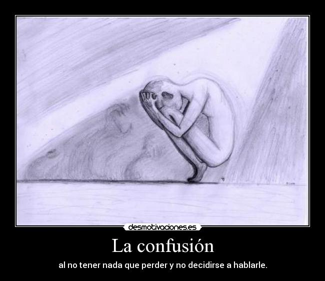 La confusión - al no tener nada que perder y no decidirse a hablarle.