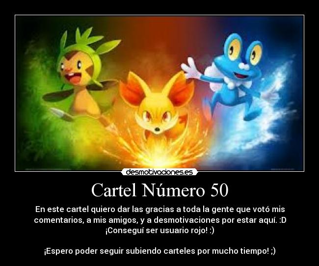 Cartel Número 50 - En este cartel quiero dar las gracias a toda la gente que votó mis
comentarios, a mis amigos, y a desmotivaciones por estar aquí. :D
¡Conseguí ser usuario rojo! :)
¡Espero poder seguir subiendo carteles por mucho tiempo! ;)