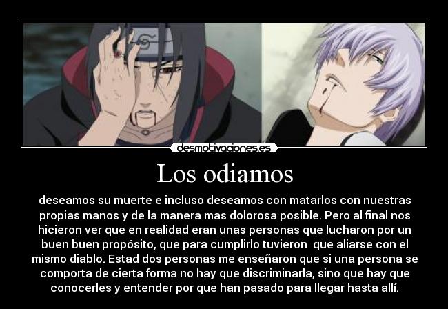 Los odiamos - deseamos su muerte e incluso deseamos con matarlos con nuestras
propias manos y de la manera mas dolorosa posible. Pero al final nos
hicieron ver que en realidad eran unas personas que lucharon por un
buen buen propósito, que para cumplirlo tuvieron que aliarse con el
mismo diablo. Estad dos personas me enseñaron que si una persona se
comporta de cierta forma no hay que discriminarla, sino que hay que
conocerles y entender por que han pasado para llegar hasta allí.