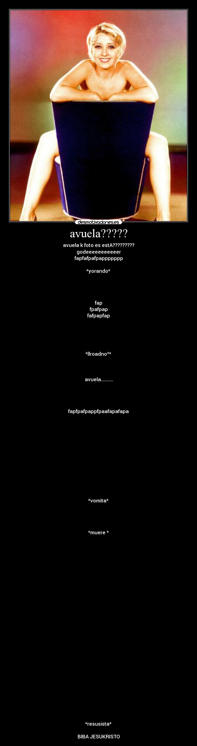 avuela????? - avuela k foto es estA?????????
godeeeeeeeeeeer
fapfafpafpappppppp
*yorando*
fap
fpafpap
fafpapfap
*llroadno^*
avuela..........
fapfpafpappfpaafapafapa
*vomita*
*muere *
*resusista*
BIBA JESUKRISTO