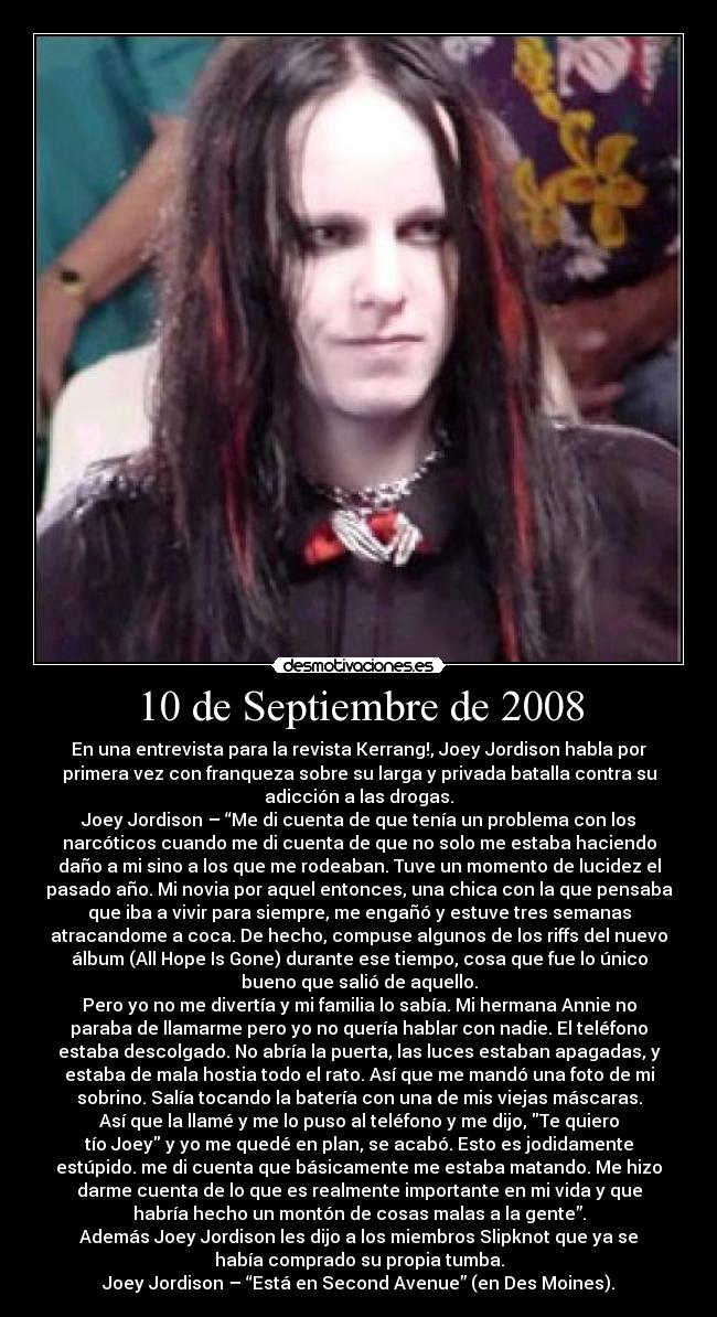 10 de Septiembre de 2008 - En una entrevista para la revista Kerrang!, Joey Jordison habla por
primera vez con franqueza sobre su larga y privada batalla contra su
adicción a las drogas.
Joey Jordison – “Me di cuenta de que tenía un problema con los
narcóticos cuando me di cuenta de que no solo me estaba haciendo
daño a mi sino a los que me rodeaban. Tuve un momento de lucidez el
pasado año. Mi novia por aquel entonces, una chica con la que pensaba
que iba a vivir para siempre, me engañó y estuve tres semanas
atracandome a coca. De hecho, compuse algunos de los riffs del nuevo
álbum (All Hope Is Gone) durante ese tiempo, cosa que fue lo único
bueno que salió de aquello.
Pero yo no me divertía y mi familia lo sabía. Mi hermana Annie no
paraba de llamarme pero yo no quería hablar con nadie. El teléfono
estaba descolgado. No abría la puerta, las luces estaban apagadas, y
estaba de mala hostia todo el rato. Así que me mandó una foto de mi
sobrino. Salía tocando la batería con una de mis viejas máscaras.
Así que la llamé y me lo puso al teléfono y me dijo, Te quiero
tío Joey y yo me quedé en plan, se acabó. Esto es jodidamente
estúpido. me di cuenta que básicamente me estaba matando. Me hizo
darme cuenta de lo que es realmente importante en mi vida y que
habría hecho un montón de cosas malas a la gente”.
Además Joey Jordison les dijo a los miembros Slipknot que ya se
había comprado su propia tumba.
Joey Jordison – “Está en Second Avenue” (en Des Moines).