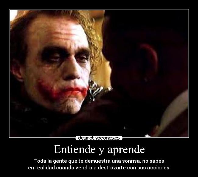 Entiende y aprende - Toda la gente que te demuestra una sonrisa, no sabes
en realidad cuando vendrá a destrozarte con sus acciones.
