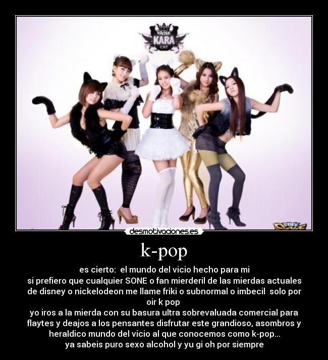 k-pop - es cierto:  el mundo del vicio hecho para mi
si prefiero que cualquier SONE o fan mierderil de las mierdas actuales
de disney o nickelodeon me llame friki o subnormal o imbecil  solo por
oir k pop 
yo iros a la mierda con su basura ultra sobrevaluada comercial para
flaytes y deajos a los pensantes disfrutar este grandioso, asombros y
heraldico mundo del vicio al que conocemos como k-pop...
ya sabeis puro sexo alcohol y yu gi oh por siempre