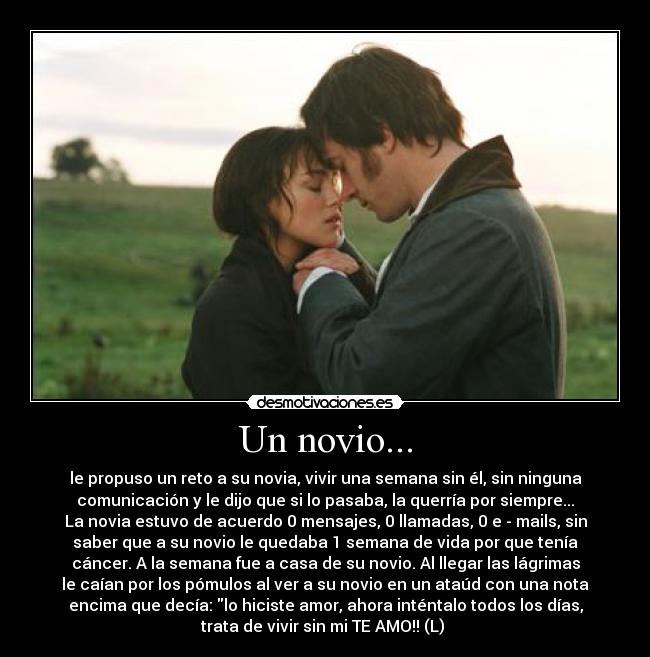 Un novio... - le propuso un reto a su novia, vivir una semana sin él, sin ninguna
comunicación y le dijo que si lo pasaba, la querría por siempre...
La novia estuvo de acuerdo 0 mensajes, 0 llamadas, 0 e - mails, sin
saber que a su novio le quedaba 1 semana de vida por que tenía
cáncer. A la semana fue a casa de su novio. Al llegar las lágrimas
le caían por los pómulos al ver a su novio en un ataúd con una nota
encima que decía: lo hiciste amor, ahora inténtalo todos los días,
trata de vivir sin mi TE AMO!! (L) 