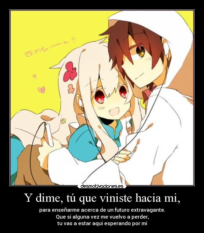 Y dime, tú que viniste hacia mi, -