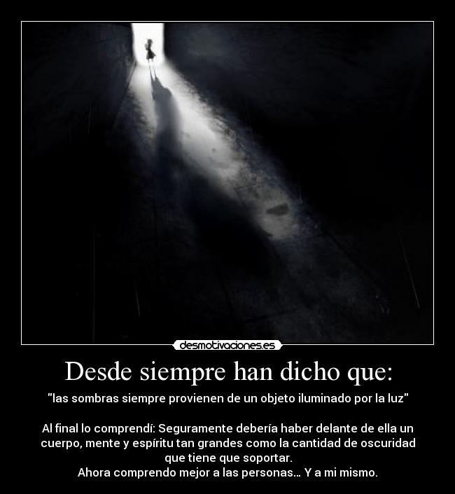 Desde siempre han dicho que: - las sombras siempre provienen de un objeto iluminado por la luz
Al final lo comprendí: Seguramente debería haber delante de ella un
cuerpo, mente y espíritu tan grandes como la cantidad de oscuridad
que tiene que soportar.
Ahora comprendo mejor a las personas… Y a mi mismo.