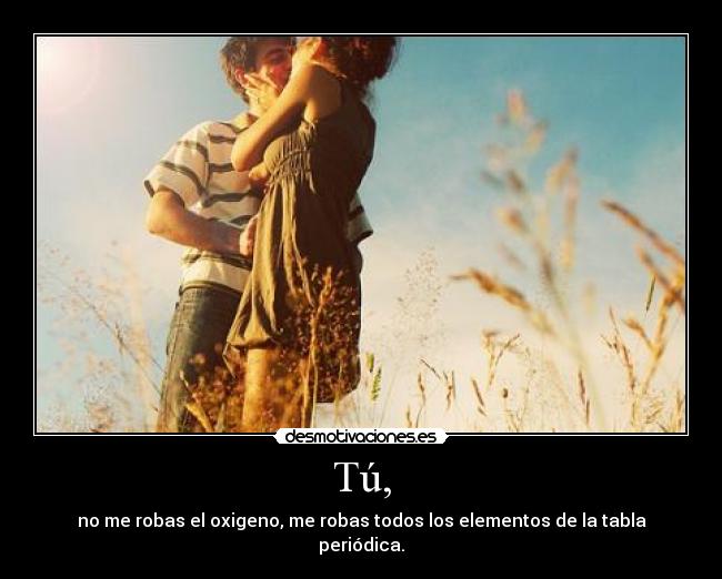 Tú, - no me robas el oxigeno, me robas todos los elementos de la tabla periódica.
