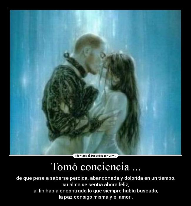 Tomó conciencia ... - de que pese a saberse perdida, abandonada y dolorida en un tiempo,
su alma se sentía ahora feliz,
al fin habia encontrado lo que siempre había buscado,
la paz consigo misma y el amor .