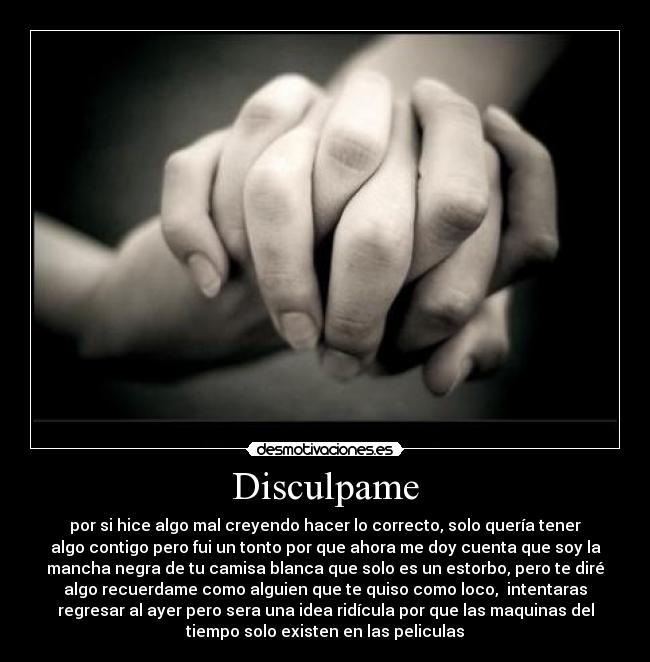 Disculpame - por si hice algo mal creyendo hacer lo correcto, solo quería tener
algo contigo pero fui un tonto por que ahora me doy cuenta que soy la
mancha negra de tu camisa blanca que solo es un estorbo, pero te diré
algo recuerdame como alguien que te quiso como loco,  intentaras
regresar al ayer pero sera una idea ridícula por que las maquinas del
tiempo solo existen en las peliculas