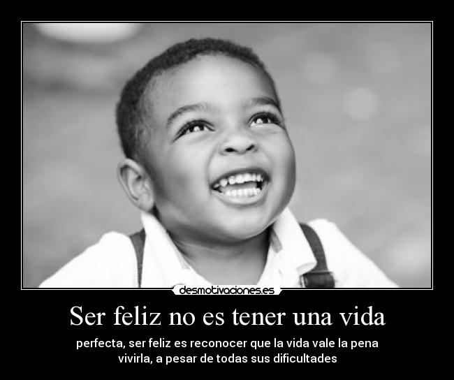 Ser feliz no es tener una vida - perfecta, ser feliz es reconocer que la vida vale la pena
vivirla, a pesar de todas sus dificultades