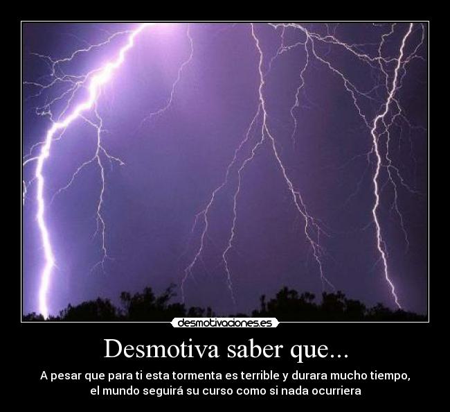 Desmotiva saber que... - A pesar que para ti esta tormenta es terrible y durara mucho tiempo,
el mundo seguirá su curso como si nada ocurriera