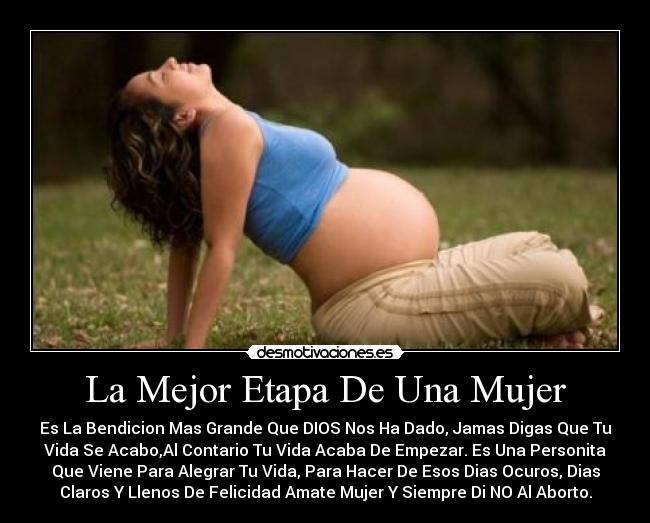 La Mejor Etapa De Una Mujer - Es La Bendicion Mas Grande Que DIOS Nos Ha Dado, Jamas Digas Que Tu
Vida Se Acabo,Al Contario Tu Vida Acaba De Empezar. Es Una Personita
Que Viene Para Alegrar Tu Vida, Para Hacer De Esos Dias Ocuros, Dias
Claros Y Llenos De Felicidad Amate Mujer Y Siempre Di NO Al Aborto.