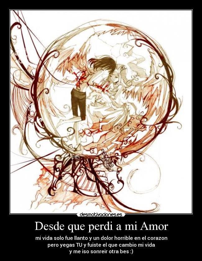 Desde que perdi a mi Amor - mi vida solo fue llanto y un dolor horrible en el corazon
pero yegas TU y fuiste el que cambio mi vida
y me iso sonreir otra bes :)